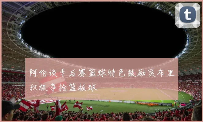 阿伦谈季后赛篮球特色鼓励莫布里积极争抢篮板球