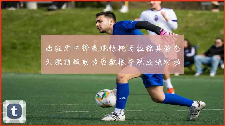西班牙中锋表现惊艳马拉称其静态天赋顶级助力密歇根夺冠成绝对功臣