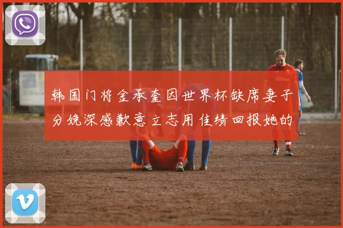 韩国门将金承奎因世界杯缺席妻子分娩深感歉意立志用佳绩回报她的支持