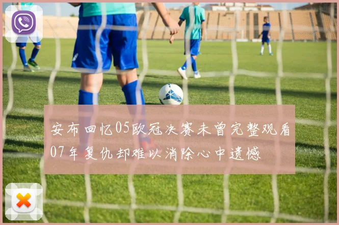 安布回忆05欧冠决赛未曾完整观看07年复仇却难以消除心中遗憾