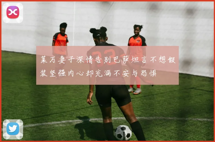 莱万妻子深情告别巴萨坦言不想假装坚强内心却充满不安与恐惧