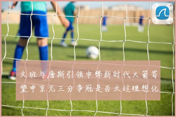 文班与唐斯引领中锋新时代火箭寄望申京无三分争冠是否太过理想化
