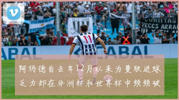 阿玛德自去年12月以来为曼联进球乏力却在非洲杯和世界杯中频频破门
