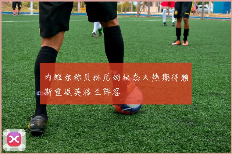 内维尔称贝林厄姆状态火热期待赖斯重返英格兰阵容