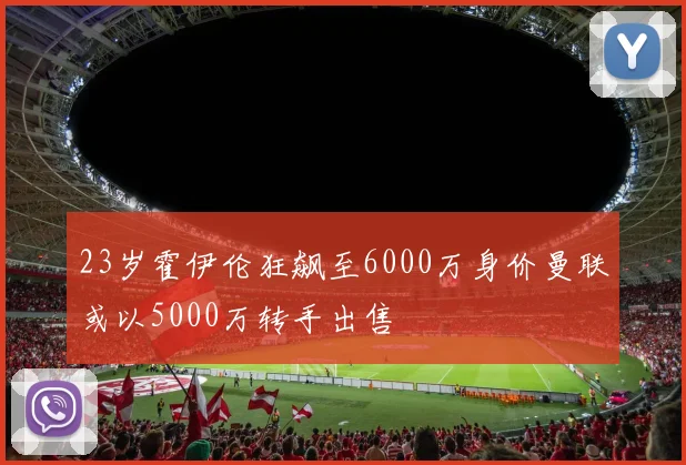 23岁霍伊伦狂飙至6000万身价曼联或以5000万转手出售