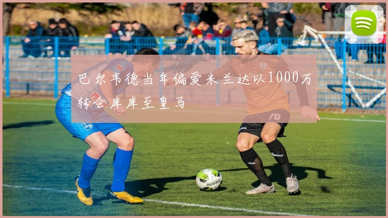巴尔韦德当年偏爱米兰达以1000万转会库库至皇马