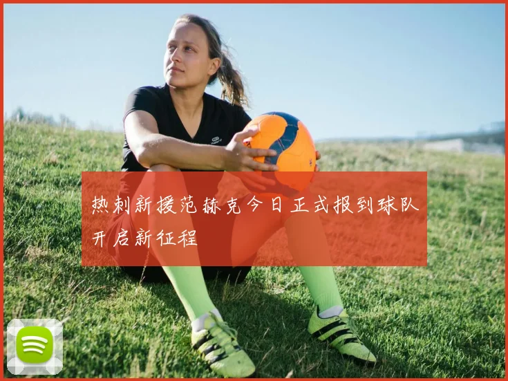 热刺新援范赫克今日正式报到球队开启新征程