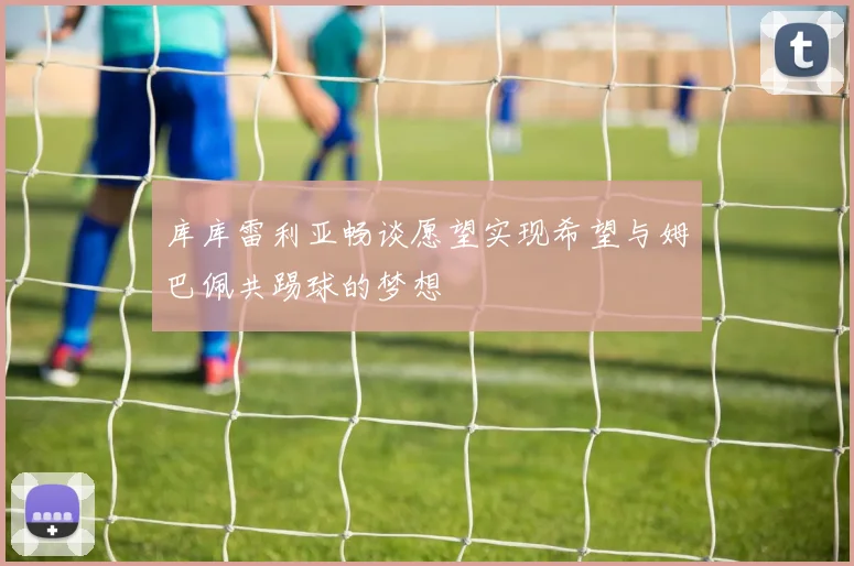 库库雷利亚畅谈愿望实现希望与姆巴佩共踢球的梦想