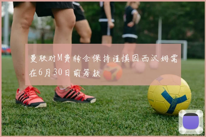曼联对M费转会保持谨慎因西汉姆需在6月30日前筹款