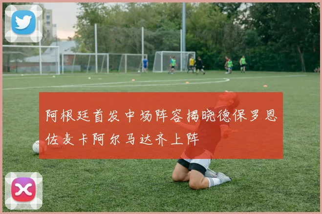 阿根廷首发中场阵容揭晓德保罗恩佐麦卡阿尔马达齐上阵