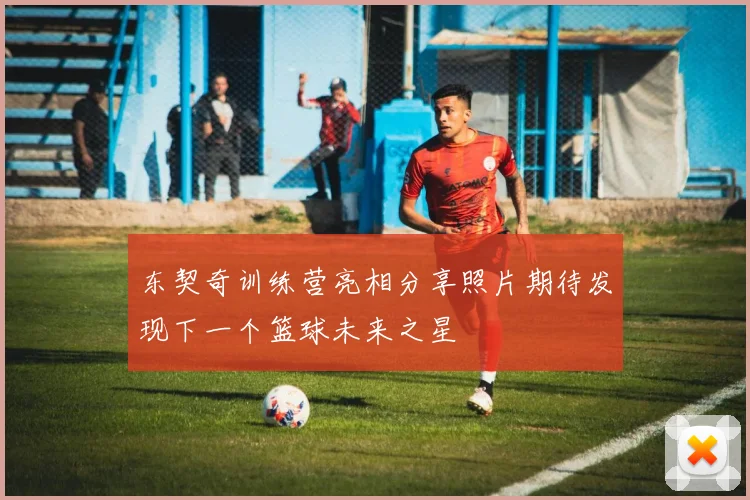 东契奇训练营亮相分享照片期待发现下一个篮球未来之星