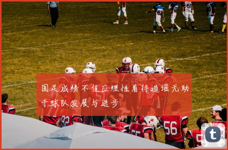 国足成绩不佳应理性看待造谣无助于球队发展与进步