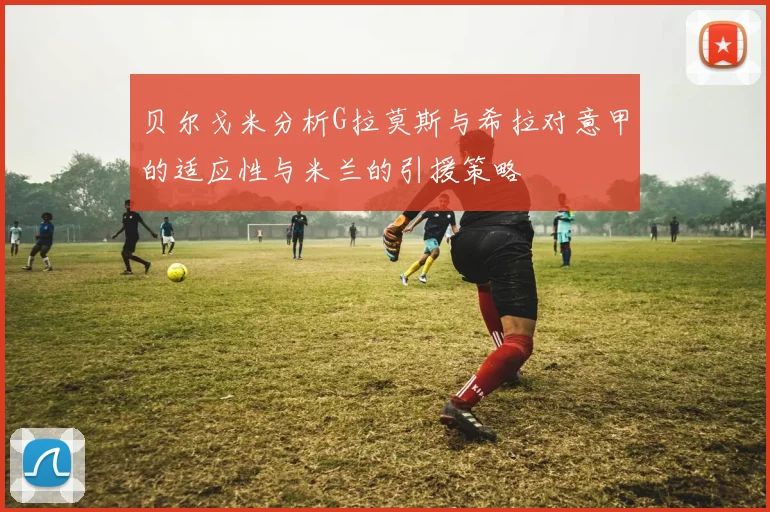 贝尔戈米分析G拉莫斯与希拉对意甲的适应性与米兰的引援策略
