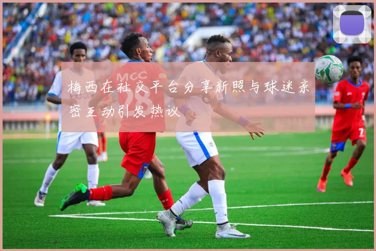 梅西在社交平台分享新照与球迷亲密互动引发热议