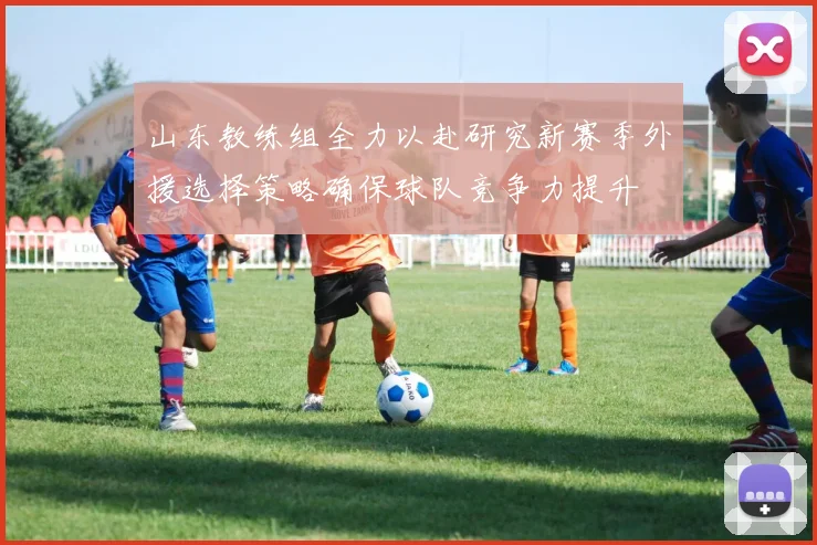 山东教练组全力以赴研究新赛季外援选择策略确保球队竞争力提升