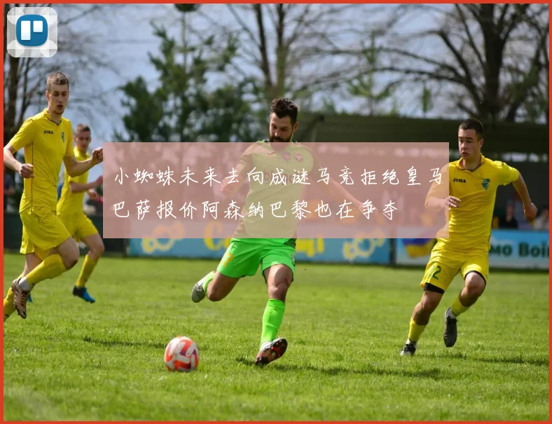 小蜘蛛未来去向成谜马竞拒绝皇马巴萨报价阿森纳巴黎也在争夺