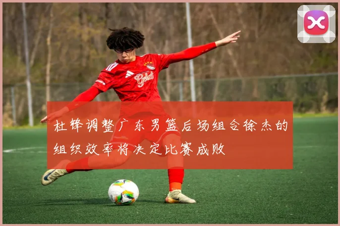 杜锋调整广东男篮后场组合徐杰的组织效率将决定比赛成败