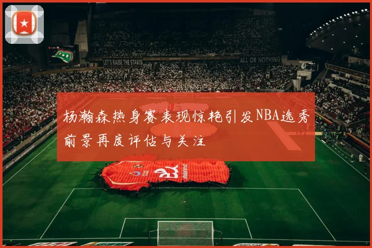 杨瀚森热身赛表现惊艳引发NBA选秀前景再度评估与关注