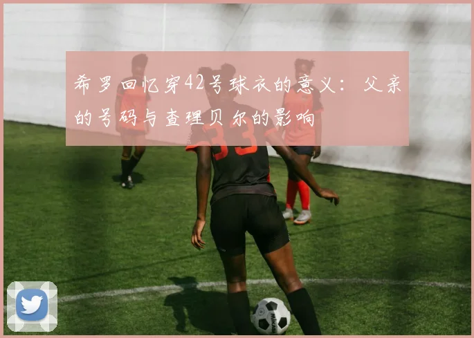 希罗回忆穿42号球衣的意义：父亲的号码与查理贝尔的影响