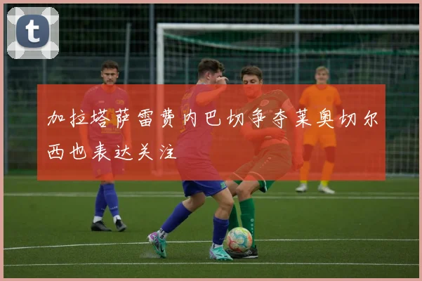 加拉塔萨雷费内巴切争夺莱奥切尔西也表达关注