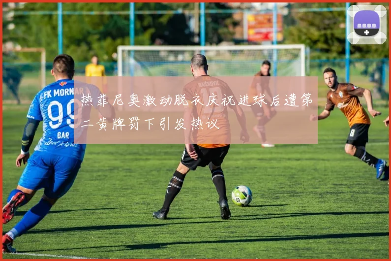 热菲尼奥激动脱衣庆祝进球后遭第二黄牌罚下引发热议
