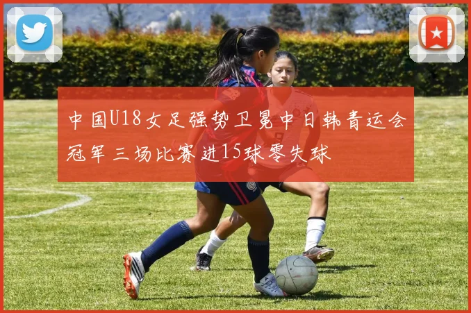 中国U18女足强势卫冕中日韩青运会冠军三场比赛进15球零失球