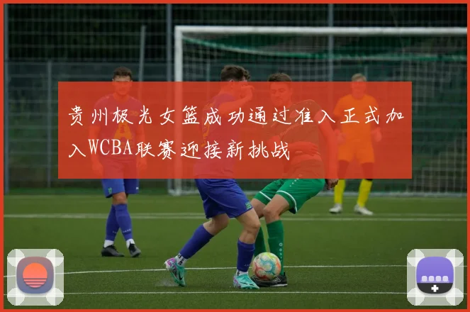 贵州极光女篮成功通过准入正式加入WCBA联赛迎接新挑战